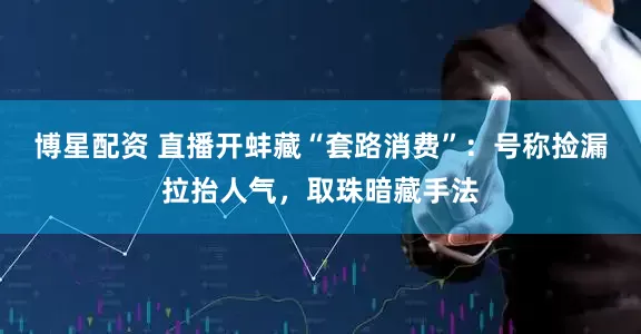博星配资 直播开蚌藏“套路消费”：号称捡漏拉抬人气，取珠暗藏手法