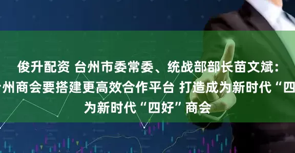 俊升配资 台州市委常委、统战部部长苗文斌：上海市台州商会要搭建更高效合作平台 打造成为新时代“四好”商会