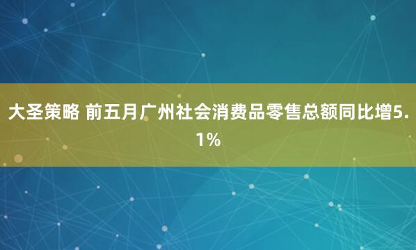 大圣策略 前五月广州社会消费品零售总额同比增5.1%