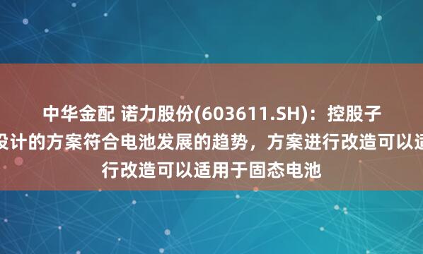 中华金配 诺力股份(603611.SH)：控股子公司中鼎智能设计的方案符合电池发展的趋势，方案进行改造可以适用于固态电池