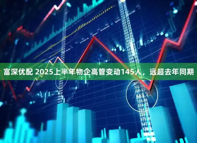 富深优配 2025上半年物企高管变动145人，远超去年同期