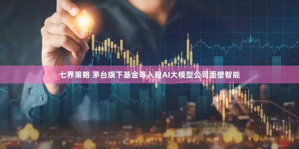 七界策略 茅台旗下基金等入股AI大模型公司面壁智能