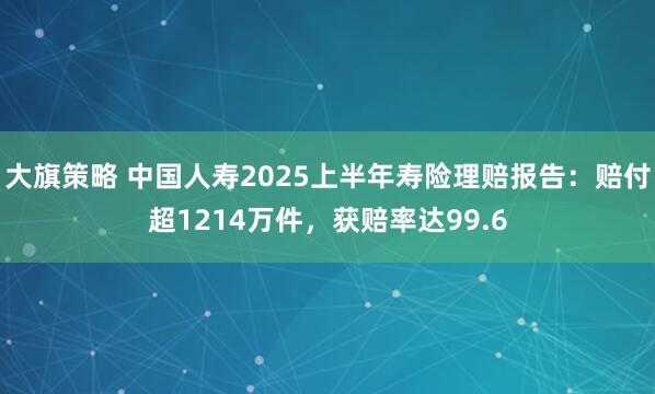 大旗策略 中国人寿2025上半年寿险理赔报告：赔付超1214万件，获赔率达99.6