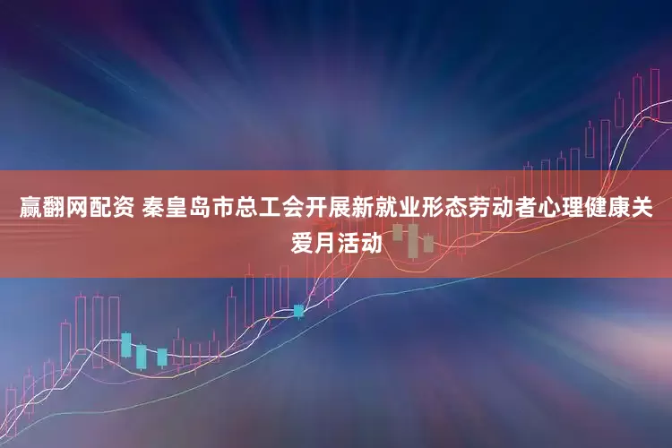 赢翻网配资 秦皇岛市总工会开展新就业形态劳动者心理健康关爱月活动