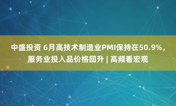 中盛投资 6月高技术制造业PMI保持在50.9%，服务业投入品价格回升 | 高频看宏观