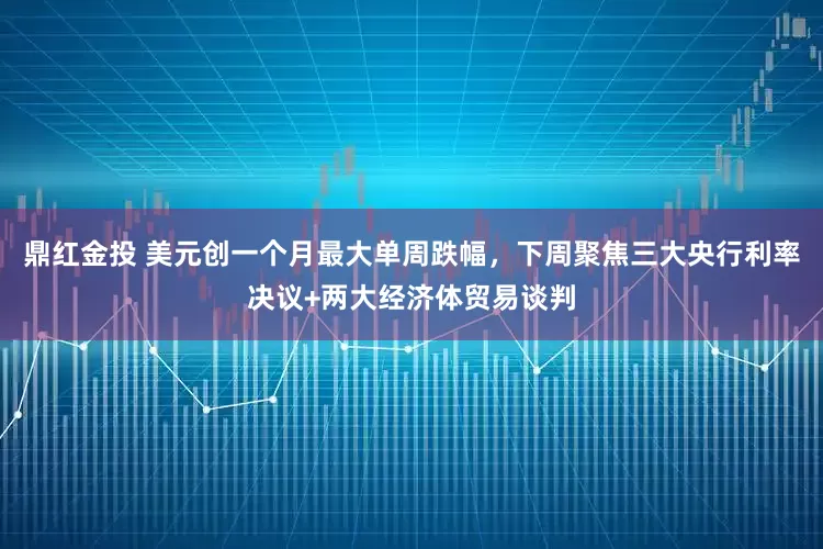 鼎红金投 美元创一个月最大单周跌幅，下周聚焦三大央行利率决议+两大经济体贸易谈判