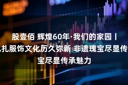股壹佰 辉煌60年·我们的家园丨藏族扎扎服饰文化历久弥新 非遗瑰宝尽显传承魅力