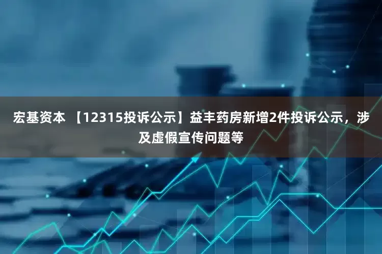 宏基资本 【12315投诉公示】益丰药房新增2件投诉公示，涉及虚假宣传问题等