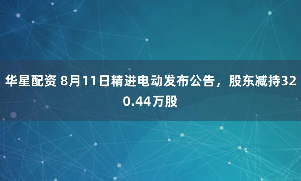 华星配资 8月11日精进电动发布公告，股东减持320.44万股