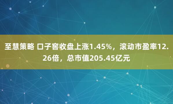 至慧策略 口子窖收盘上涨1.45%，滚动市盈率12.26倍，总市值205.45亿元