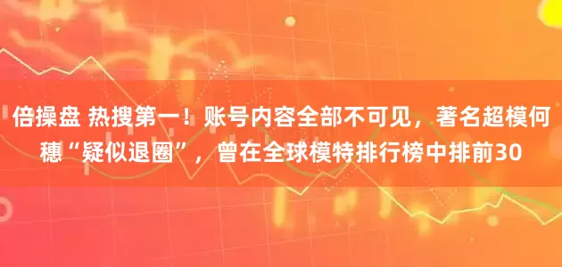 倍操盘 热搜第一！账号内容全部不可见，著名超模何穗“疑似退圈”，曾在全球模特排行榜中排前30