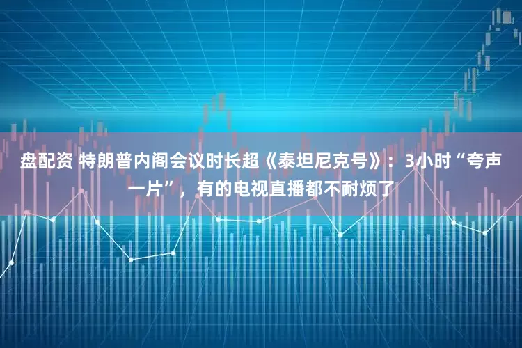 盘配资 特朗普内阁会议时长超《泰坦尼克号》：3小时“夸声一片”，有的电视直播都不耐烦了