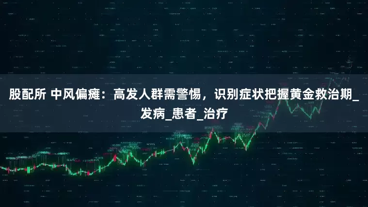 股配所 中风偏瘫：高发人群需警惕，识别症状把握黄金救治期_发病_患者_治疗