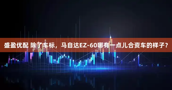 盛盈优配 除了车标，马自达EZ-60哪有一点儿合资车的样子？