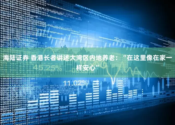 海陆证券 香港长者讲述大湾区内地养老：“在这里像在家一样安心”