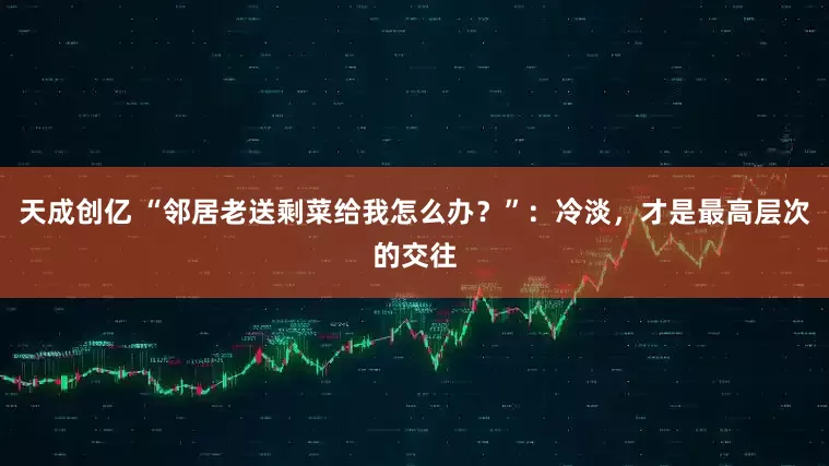 天成创亿 “邻居老送剩菜给我怎么办？”：冷淡，才是最高层次的交往