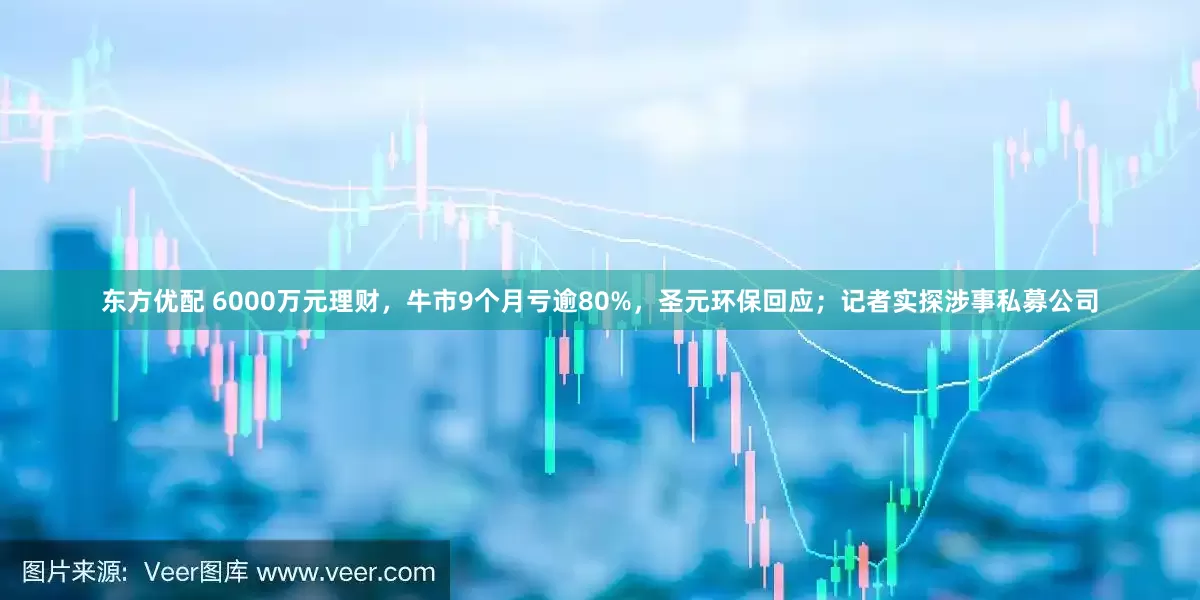 东方优配 6000万元理财，牛市9个月亏逾80%，圣元环保回应；记者实探涉事私募公司