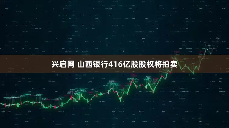 兴启网 山西银行416亿股股权将拍卖