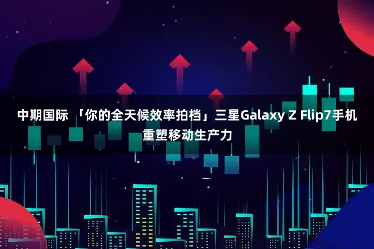 中期国际 「你的全天候效率拍档」三星Galaxy Z Flip7手机重塑移动生产力