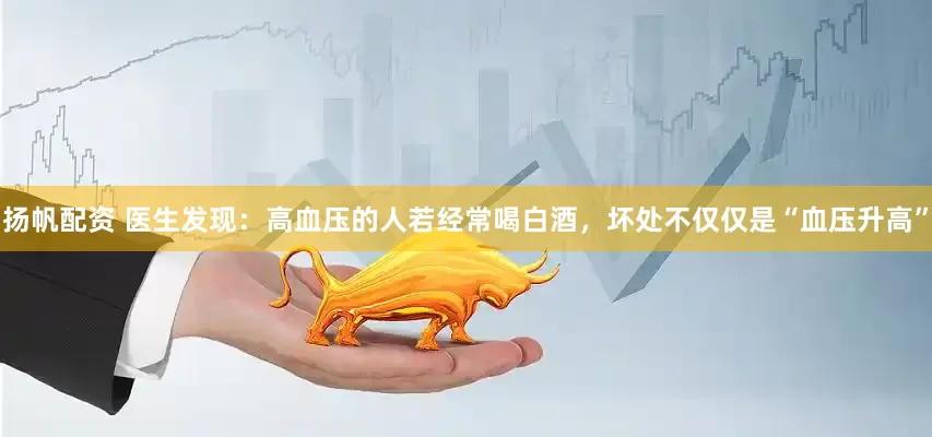 扬帆配资 医生发现：高血压的人若经常喝白酒，坏处不仅仅是“血压升高”