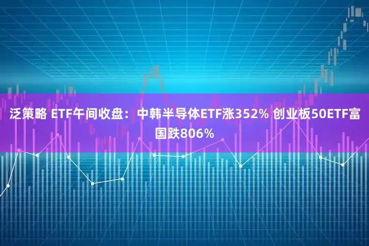 泛策略 ETF午间收盘：中韩半导体ETF涨352% 创业板50ETF富国跌806%