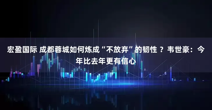 宏盈国际 成都蓉城如何炼成“不放弃”的韧性 ？韦世豪：今年比去年更有信心