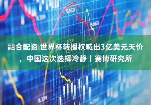 融合配资 世界杯转播权喊出3亿美元天价，中国这次选择冷静｜赛博研究所