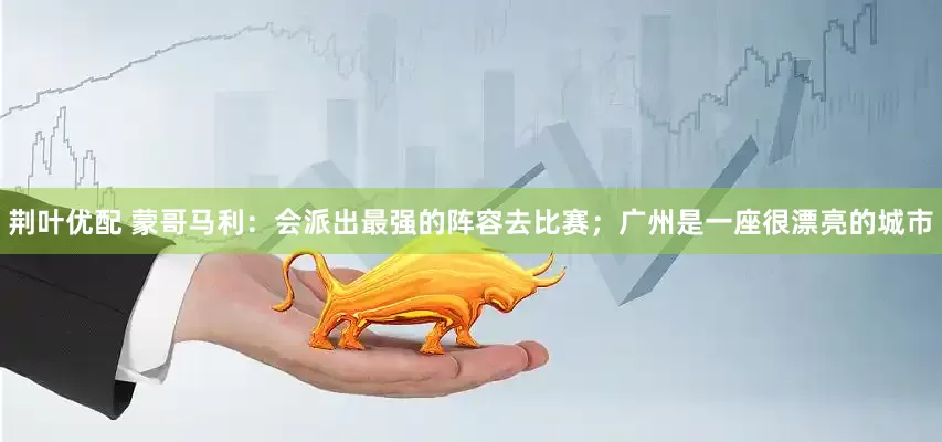 荆叶优配 蒙哥马利：会派出最强的阵容去比赛；广州是一座很漂亮的城市